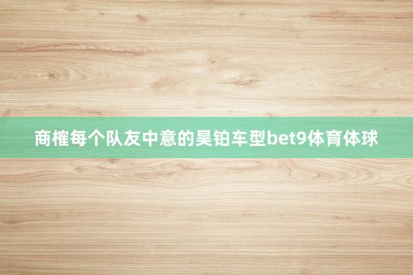 商榷每个队友中意的昊铂车型bet9体育体球