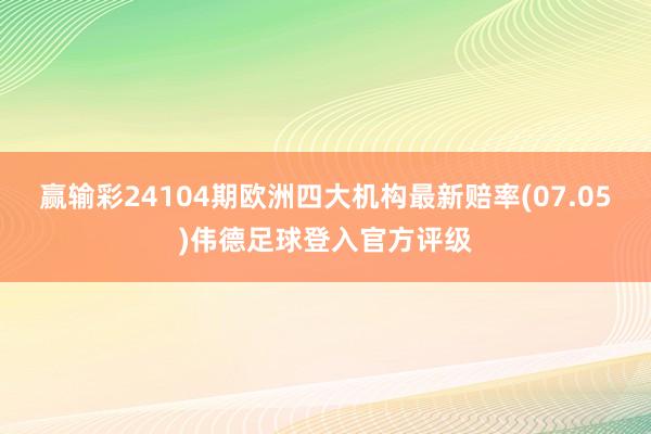 赢输彩24104期欧洲四大机构最新赔率(07.05)伟德足球登入官方评级