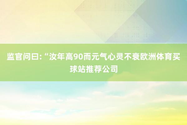 监官问曰:“汝年高90而元气心灵不衰欧洲体育买球站推荐公司