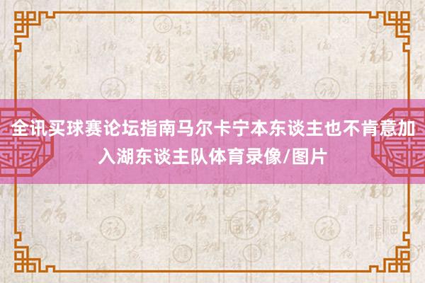 全讯买球赛论坛指南马尔卡宁本东谈主也不肯意加入湖东谈主队体育录像/图片