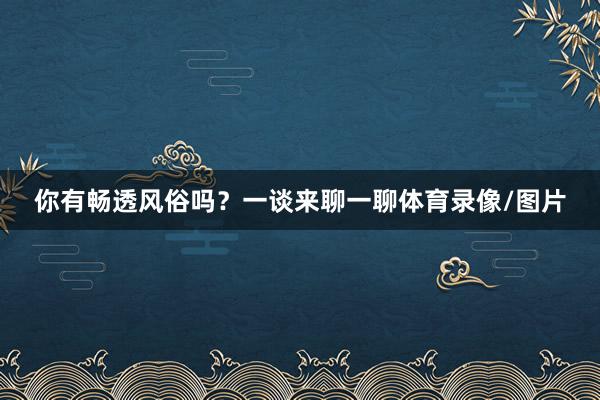 你有畅透风俗吗？一谈来聊一聊体育录像/图片