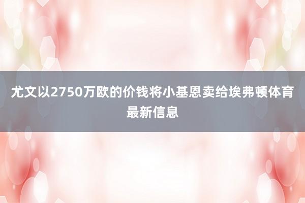 尤文以2750万欧的价钱将小基恩卖给埃弗顿体育最新信息