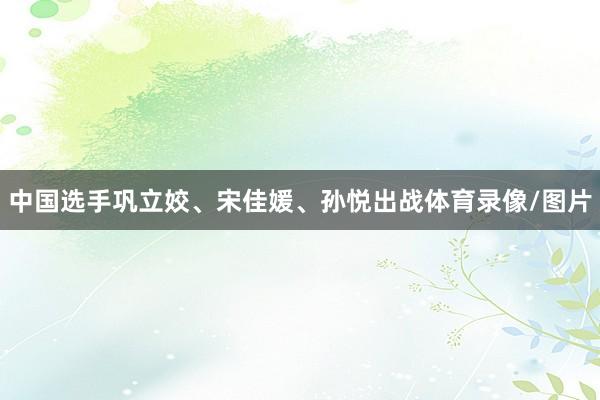 中国选手巩立姣、宋佳媛、孙悦出战体育录像/图片