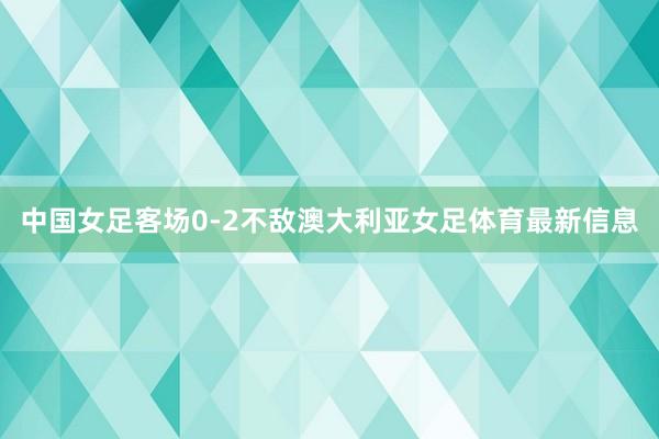 中国女足客场0-2不敌澳大利亚女足体育最新信息