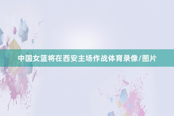 中国女篮将在西安主场作战体育录像/图片