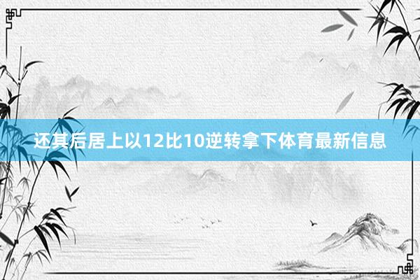 还其后居上以12比10逆转拿下体育最新信息