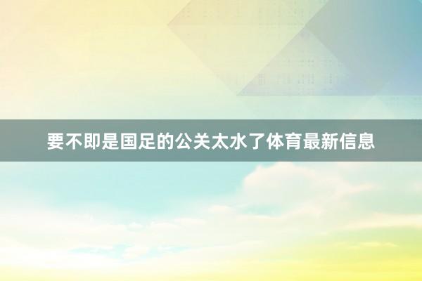 要不即是国足的公关太水了体育最新信息