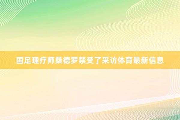 国足理疗师桑德罗禁受了采访体育最新信息