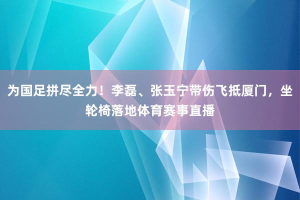 为国足拼尽全力！李磊、张玉宁带伤飞抵厦门，坐轮椅落地体育赛事直播