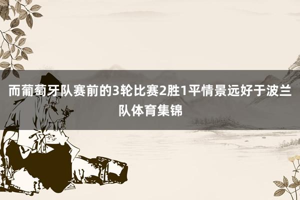 而葡萄牙队赛前的3轮比赛2胜1平情景远好于波兰队体育集锦