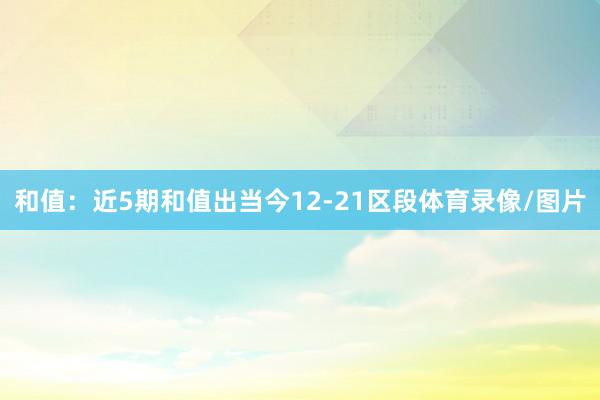 和值：近5期和值出当今12-21区段体育录像/图片