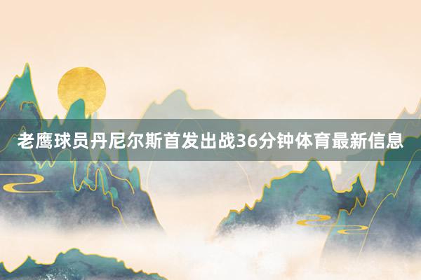 老鹰球员丹尼尔斯首发出战36分钟体育最新信息