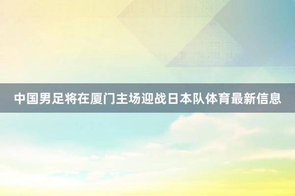 中国男足将在厦门主场迎战日本队体育最新信息