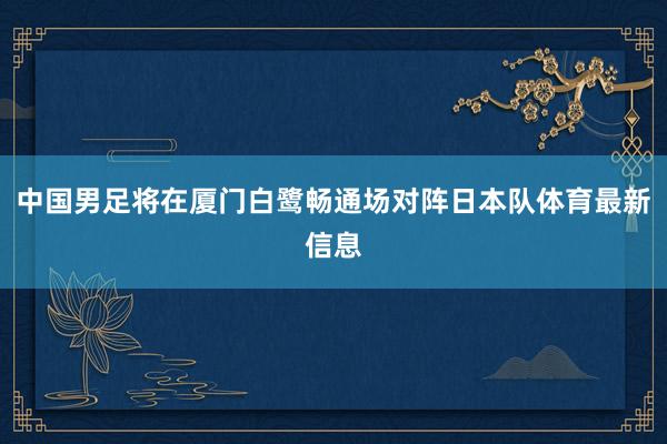 中国男足将在厦门白鹭畅通场对阵日本队体育最新信息