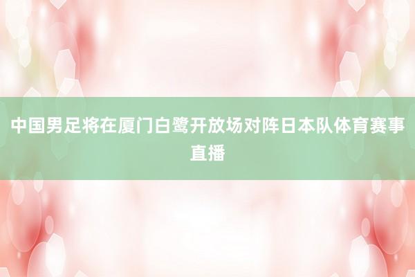 中国男足将在厦门白鹭开放场对阵日本队体育赛事直播