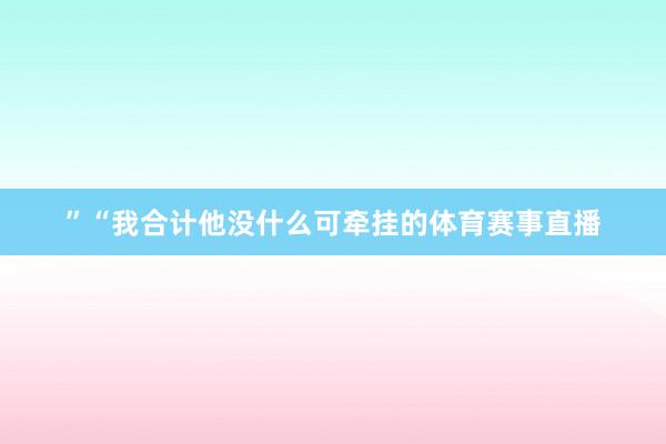 ”“我合计他没什么可牵挂的体育赛事直播