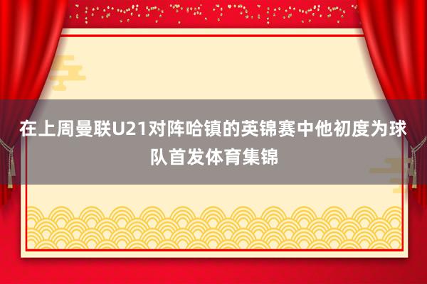 在上周曼联U21对阵哈镇的英锦赛中他初度为球队首发体育集锦