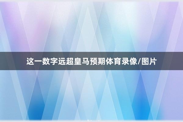 这一数字远超皇马预期体育录像/图片