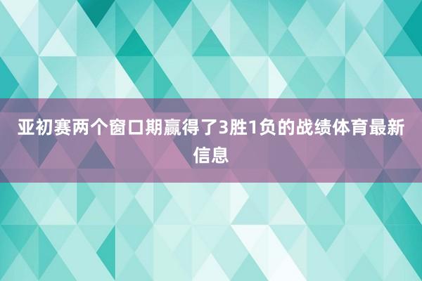 亚初赛两个窗口期赢得了3胜1负的战绩体育最新信息