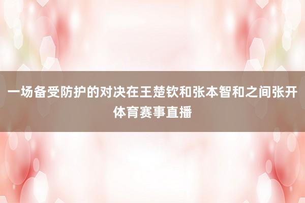 一场备受防护的对决在王楚钦和张本智和之间张开体育赛事直播