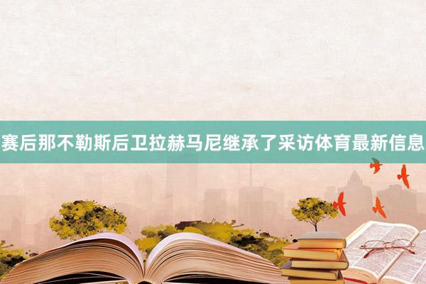 赛后那不勒斯后卫拉赫马尼继承了采访体育最新信息