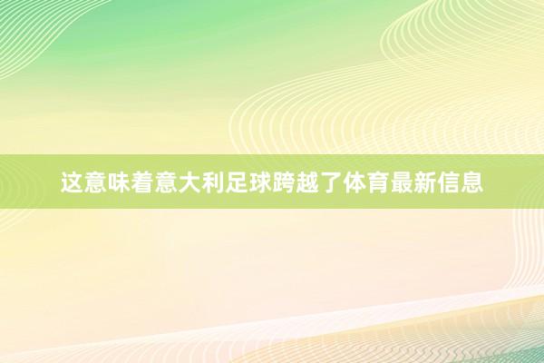 这意味着意大利足球跨越了体育最新信息