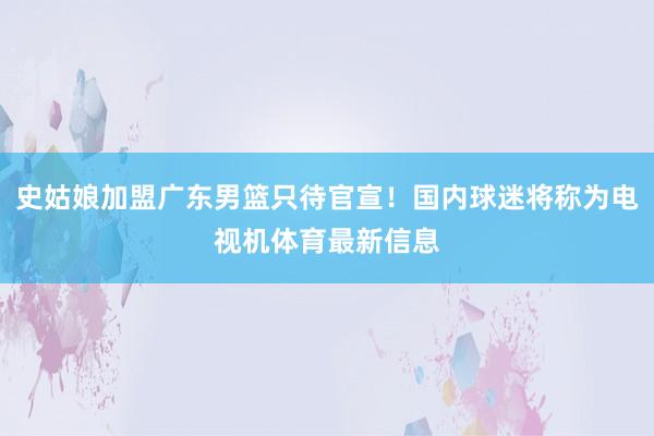 史姑娘加盟广东男篮只待官宣！国内球迷将称为电视机体育最新信息