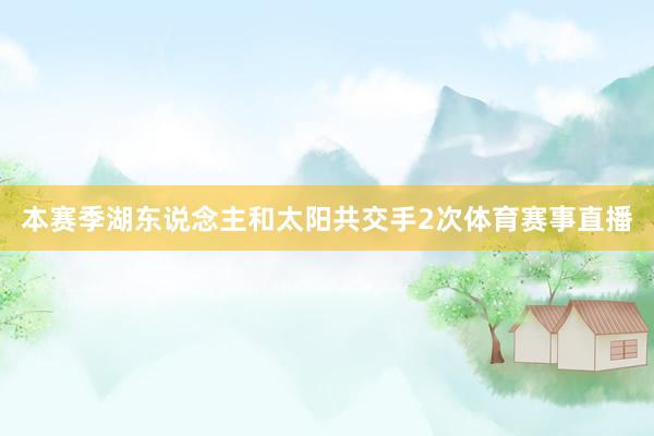 本赛季湖东说念主和太阳共交手2次体育赛事直播