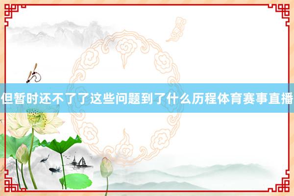 但暂时还不了了这些问题到了什么历程体育赛事直播