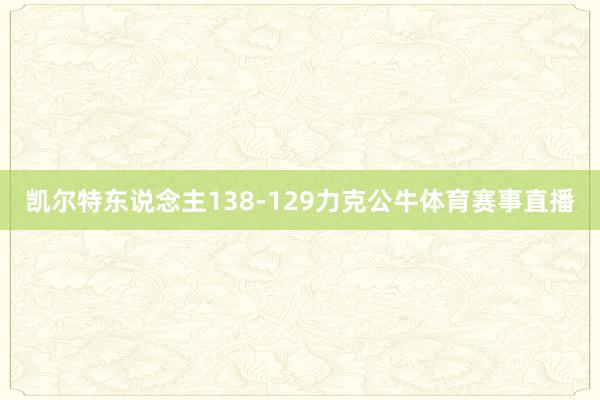 凯尔特东说念主138-129力克公牛体育赛事直播