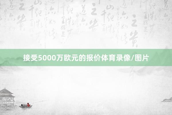 接受5000万欧元的报价体育录像/图片